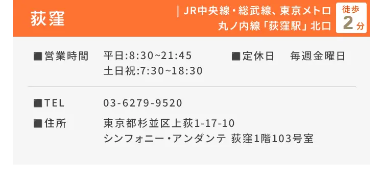 荻窪 JR中央線・総武線、東京メトロ丸ノ内線「荻窪駅」北口徒歩2分 ■営業時間 平日：8:30〜21:45、土日祝：7:30〜18:30 ■定休日 毎週金曜日 ■TEL 03-6279-9520 ■住所 東京都杉並区上荻1-17-10 シンフォニー・アンダンテ 荻窪1階103号室