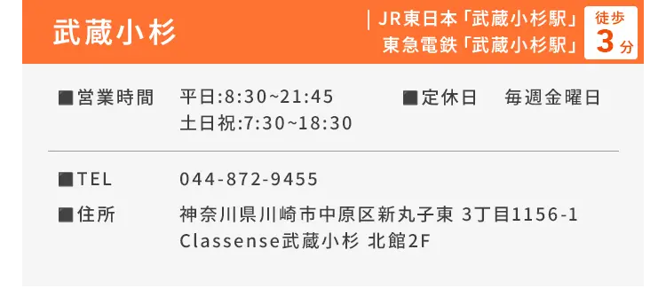 武蔵小杉 JR東日本「武蔵小杉駅」、東急電鉄「武蔵小杉駅」徒歩3分 ■営業時間 平日：8:30〜21:45、土日祝：7:30〜18:30 ■定休日 毎週金曜日 ■TEL 044-872-9455 ■住所 神奈川県川崎市中原区新丸子東 3丁目1156-1 Classense武蔵小杉 北館2F