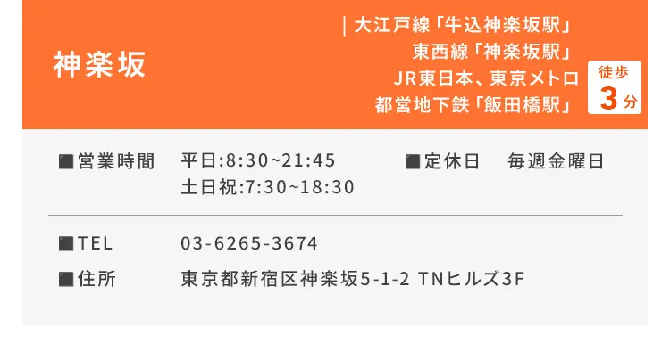 神楽坂 大江戸線「牛込神楽坂駅」、東西線「神楽坂駅」、JR東日本、東京メトロ、都営地下鉄「飯田橋駅」徒歩3分 ■営業時間 平日：8:30〜21:45、土日祝：7:30〜18:30 ■定休日 毎週金曜日 ■TEL 03-6265-3674 ■住所 東京都新宿区神楽坂5-1-2 TNヒルズ3F