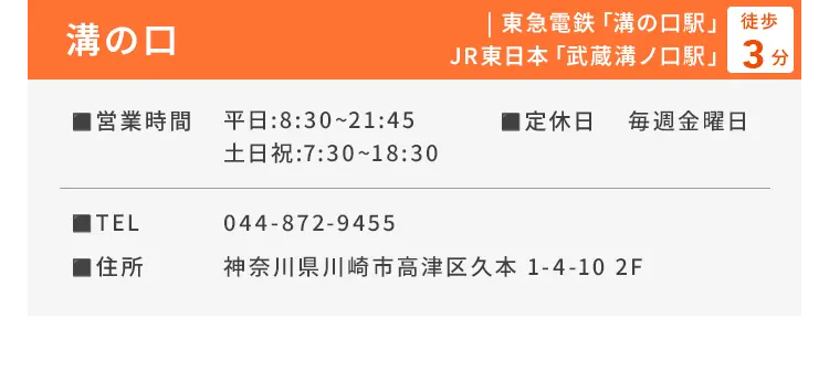溝の口 東急電鉄「溝の口駅」、JR東日本「武蔵溝ノ口駅」徒歩3分 ■営業時間 平日：8:30〜21:45、土日祝：7:30〜18:30 ■定休日 毎週金曜日 ■TEL 044-872-9455 ■住所 神奈川県川崎市高津区久本 1-4-10 2F