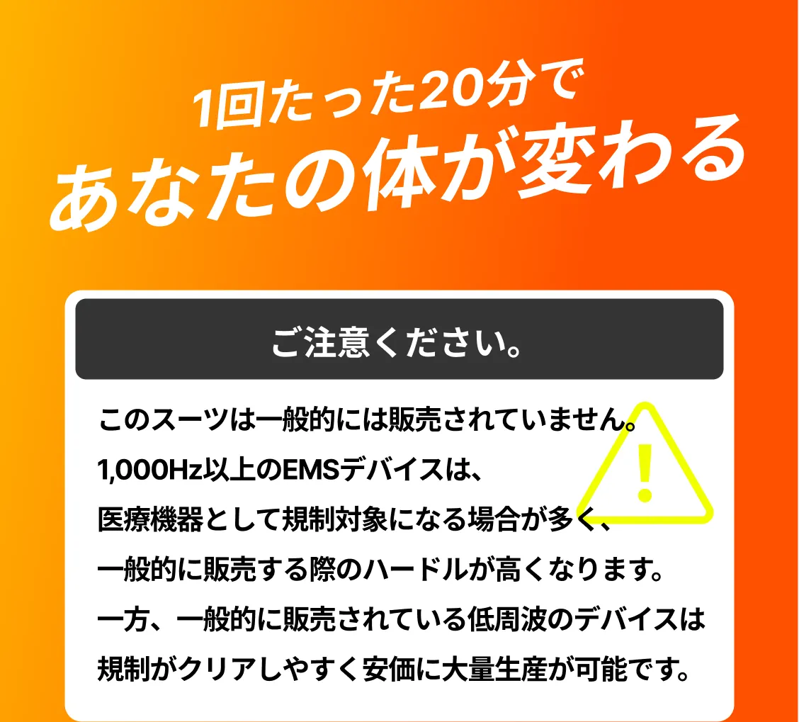 1回たった20分であなたの体が変わる ご注意ください。このスーツは一般的には販売されていません。1,000Hz以上のEMSデバイスは、医療機器として規制対象になる場合が多く、一般的に販売する際のハードルが高くなります。一方、一般的に販売されている低周波のデバイスは規制がクリアしやすく安価に大量生産が可能です。