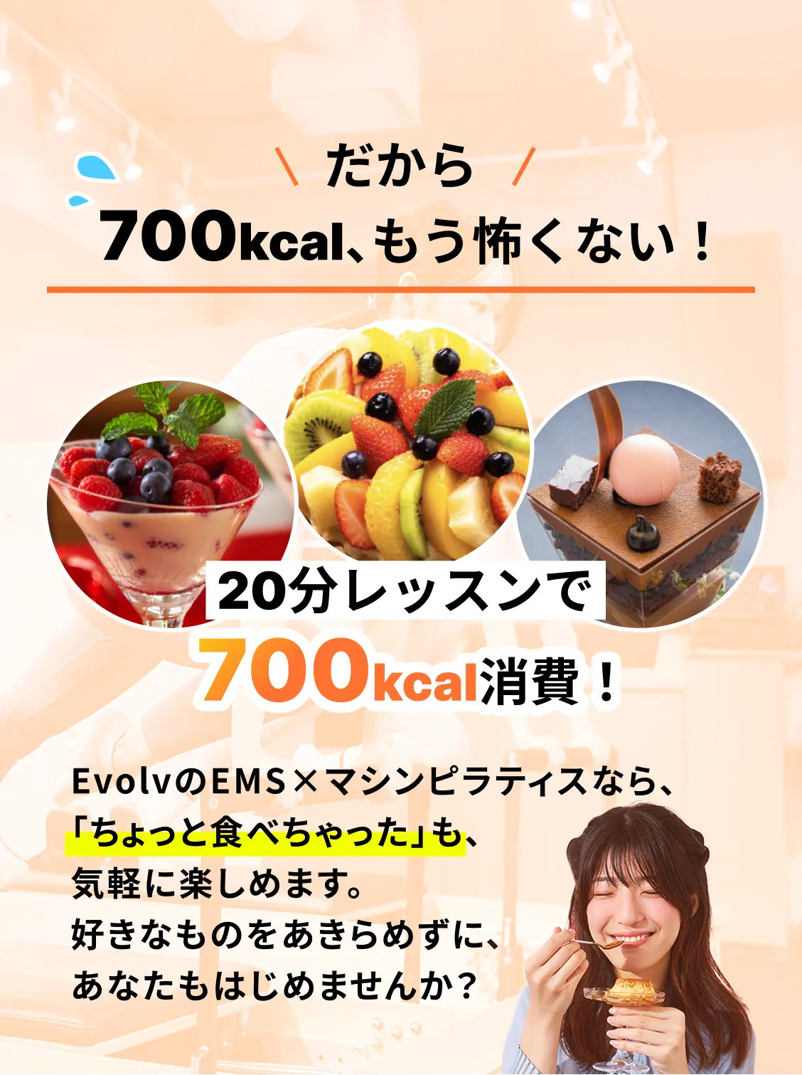 だから700kcal、もう怖くない！20分レッスンで700kcal消費！EvolvのEMS×マシンピラティスなら、「ちょっと食べちゃった」も、気軽に楽しめます。好きなものをあきらめずに、あなたもはじめませんか？