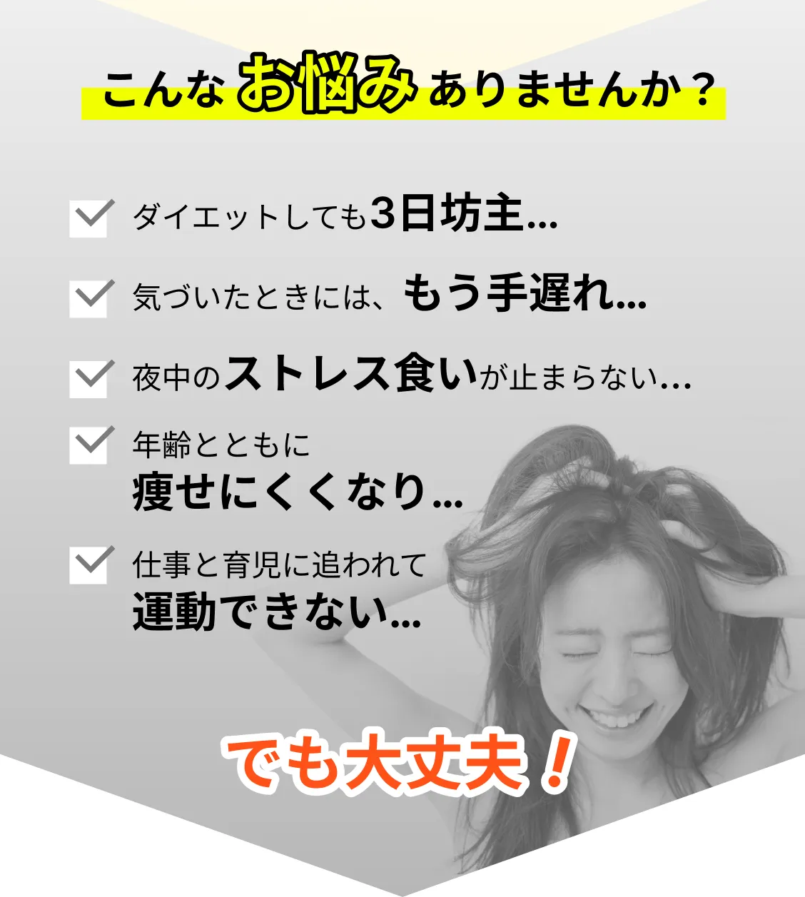 こんなお悩みありませんか？・ダイエットしても3日坊主…・気づいたときには、もう手遅れ…・夜中のストレス食いが止まらない…・年齢とともに痩せにくくなり…・仕事と育児に追われて運動できない…でも大丈夫！